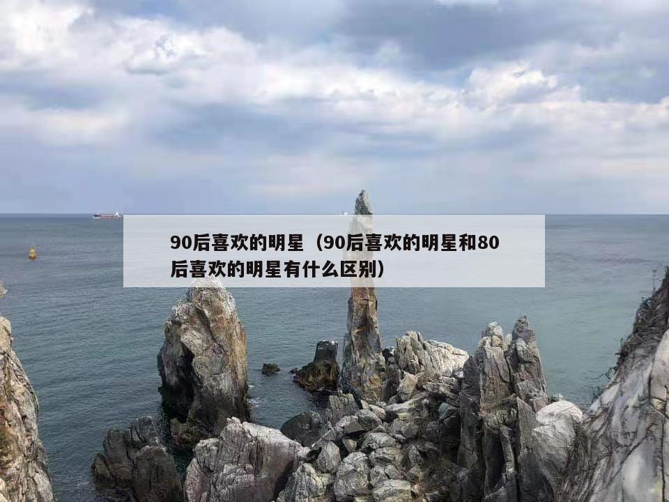 90后喜欢的明星(90后喜欢的明星和80后喜欢的明星有什么区别) 第1张 90后喜欢的明星(90后喜欢的明星和80后喜欢的明星有什么区别) 第1张