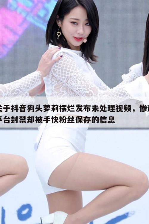 关于抖音狗头萝莉摆烂发布未处理视频,惨遭平台封禁却被手快粉丝保存的信息 第1张 关于抖音狗头萝莉摆烂发布未处理视频,惨遭平台封禁却被手快粉丝保存的信息 第1张