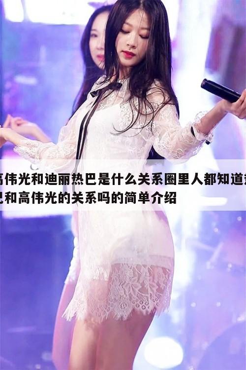 高伟光和迪丽热巴是什么关系,圈里人都知道热巴和高伟光的关系吗 第1张 高伟光和迪丽热巴是什么关系,圈里人都知道热巴和高伟光的关系吗 第1张