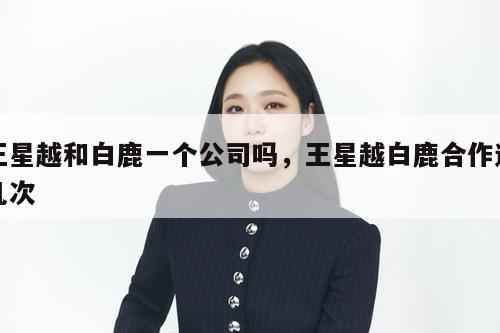 王星越和白鹿一个公司吗,王星越白鹿合作过几次 第1张 王星越和白鹿一个公司吗,王星越白鹿合作过几次 第1张