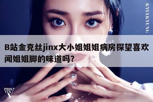 B站金克丝jinx大小姐姐姐病房探望喜欢闻姐姐脚的味道吗? 第1张 B站金克丝jinx大小姐姐姐病房探望喜欢闻姐姐脚的味道吗? 第1张