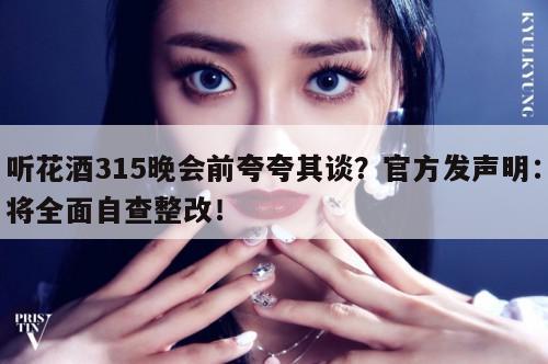 听花酒315晚会前夸夸其谈？官方发声明：将全面自查整改！  第1张