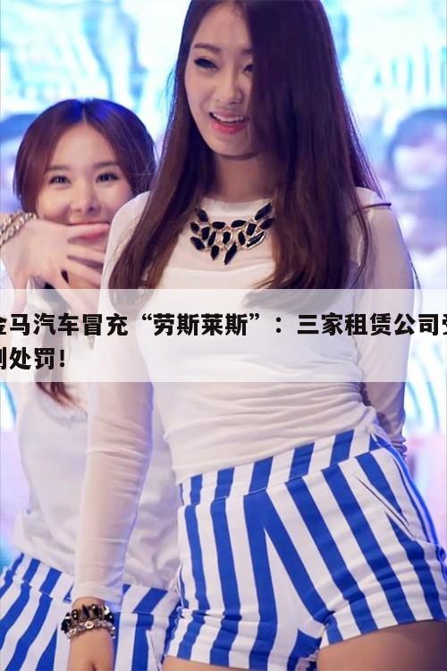 金马汽车冒充“劳斯莱斯”:三家租赁公司受到处罚! 第1张 金马汽车冒充“劳斯莱斯”:三家租赁公司受到处罚! 第1张