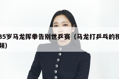 35岁马龙挥拳告别世乒赛(马龙打乒乓的视频) 第2张 35岁马龙挥拳告别世乒赛(马龙打乒乓的视频) 第2张