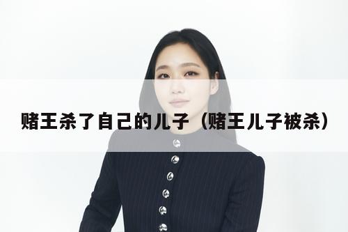 赌王杀了自己的儿子(赌王儿子被杀) 第1张 赌王杀了自己的儿子(赌王儿子被杀) 第1张